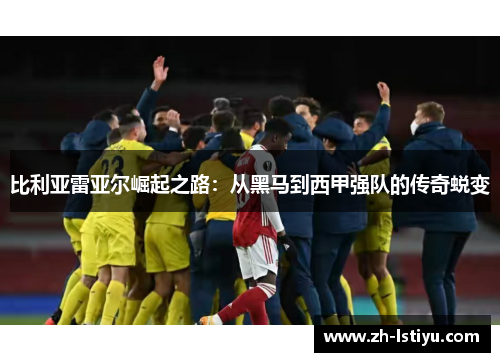 比利亚雷亚尔崛起之路：从黑马到西甲强队的传奇蜕变