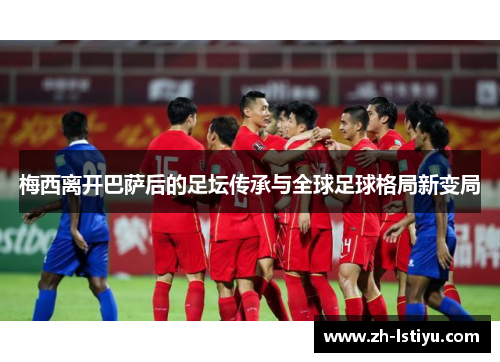 梅西离开巴萨后的足坛传承与全球足球格局新变局