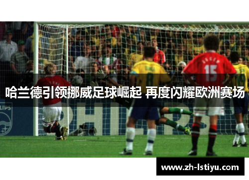 哈兰德引领挪威足球崛起 再度闪耀欧洲赛场