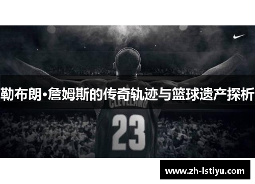 勒布朗·詹姆斯的传奇轨迹与篮球遗产探析
