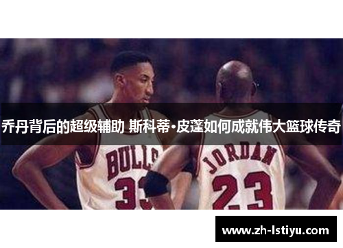 乔丹背后的超级辅助 斯科蒂·皮蓬如何成就伟大篮球传奇