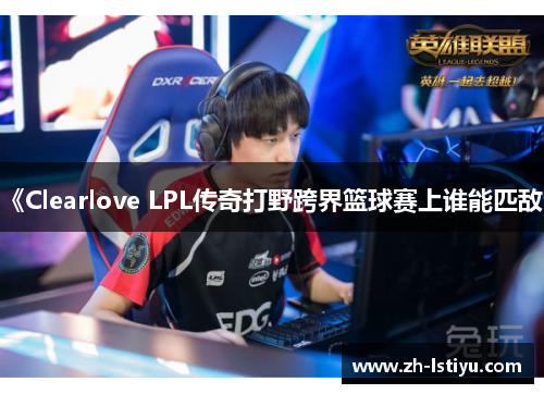 《Clearlove LPL传奇打野跨界篮球赛上谁能匹敌》