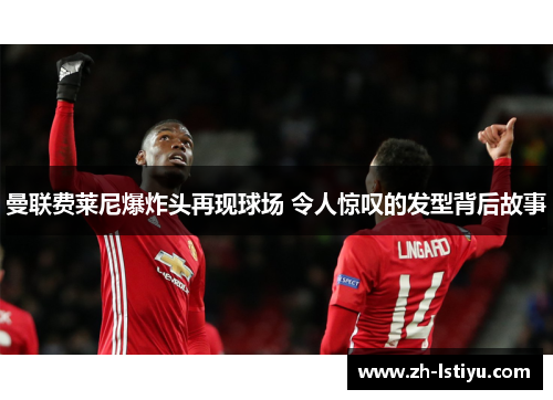 曼联费莱尼爆炸头再现球场 令人惊叹的发型背后故事